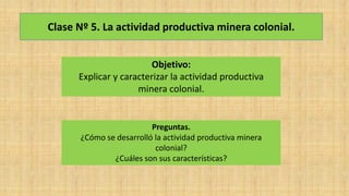 Clase Nº 5. La actividad productiva minera colonial.
Objetivo:
Explicar y caracterizar la actividad productiva
minera colonial.
Preguntas.
¿Cómo se desarrolló la actividad productiva minera
colonial?
¿Cuáles son sus características?
 
