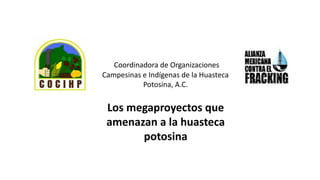 Coordinadora de Organizaciones
Campesinas e Indígenas de la Huasteca
Potosina, A.C.
Los megaproyectos que
amenazan a la huasteca
potosina
 