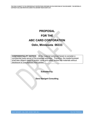 THIS PAGE IS SUBJECT TO THE CONFIDENTIALITY RESTRICTIONS CONTAINED ON THE COVER PAGE OF THIS DOCUMENT. THE MATERIAL IS
COPYRIGHT 2015 AND PROTECTED UNDER THE UNIFORM TRADE SECRETS ACT.
DAVE SWEIGERT, CISA, CISSP, HCISSP, PMP, SEC+ PEN-TEST PROPOSAL
PROPOSAL
FOR THE
ABC CARD CORPORATION
Odin, Minnesota 06333
CONFIDENTIALITY NOTICE: All the material contained herein is consider a
confidential trade secret of the proposal submitter. Therefore, the reader/reviewer
shall take diligent steps to protect, store and safely review this materials without
disclosure to unauthorized third parties.
Submitted by:
Dave Sweigert Consulting
 