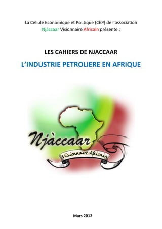 La Cellule Economique et Politique (CEP) de l’association
          Njàccaar Visionnaire Africain présente :



          LES CAHIERS DE NJACCAAR
L’INDUSTRIE PETROLIERE EN AFRIQUE




                         Mars 2012
 