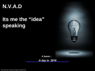 A day in  2010 http://www.flickr.com/photos/imagonovus/334072134/ A teaser… N.V.A.D Its me the “idea” speaking This document is solely for the purpose of inviting comments on the above mentioned topic.  No part of it may be changed or reproduced for commercial distribution without prior written approval from Harsha Angeri. This material was used by Harsha Angeri during a teaser campaign; it is not a complete record of the discussion. 
