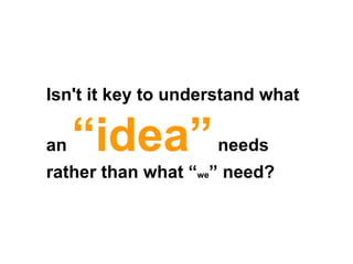Isn't it key to understand what an  “idea”  needs rather than what “ we ” need?  