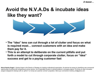 Avoid the N.V.A.Ds & incubate ideas like they want? The “idea” lens can cut through a lot of clutter and focus on what is required most… connect customers with an idea and make them pay for it.  This is an attempt to deliberate on the current pitfalls and put forth a model to cut through corporate clutter, focus on “idea” success and get to a paying customer fast  About Harsha Angeri:  | Harsha Angeri is the Director of Strategy at a leading multinational organization. He derives his energy by identifying new commercial opportunities & working with entrepreneurs across sectors. He is especially focused on solving problems in emerging regions. He drives an open innovation program designed for startups with an upfront “no money but customer connect” proposition.  Send your comments to harsha_iimb@yahoo.com A teaser… 