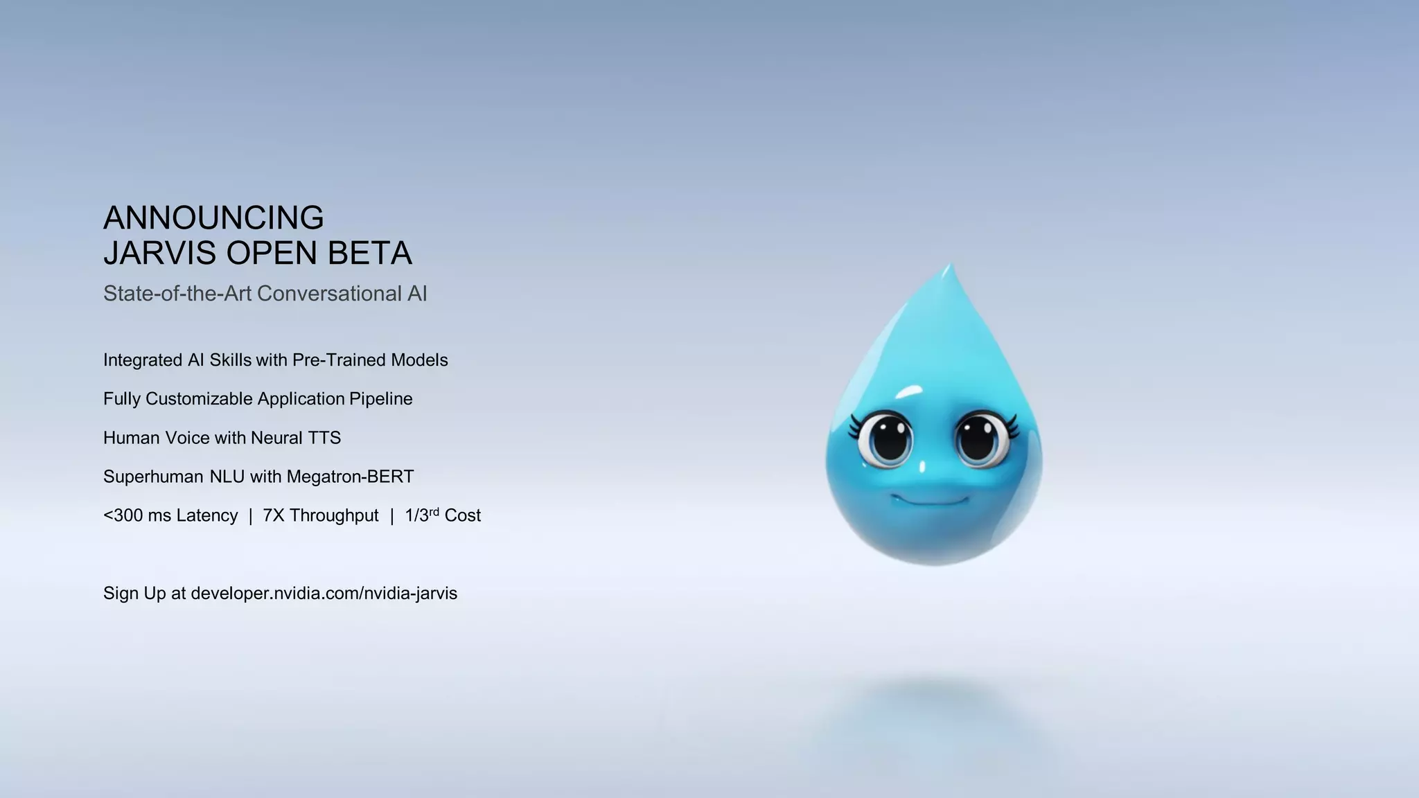ANNOUNCING
JARVIS OPEN BETA
Integrated AI Skills with Pre-Trained Models
Fully Customizable Application Pipeline
Human Voice with Neural TTS
Superhuman NLU with Megatron-BERT
<300 ms Latency | 7X Throughput | 1/3rd Cost
Sign Up at developer.nvidia.com/nvidia-jarvis
State-of-the-Art Conversational AI
 