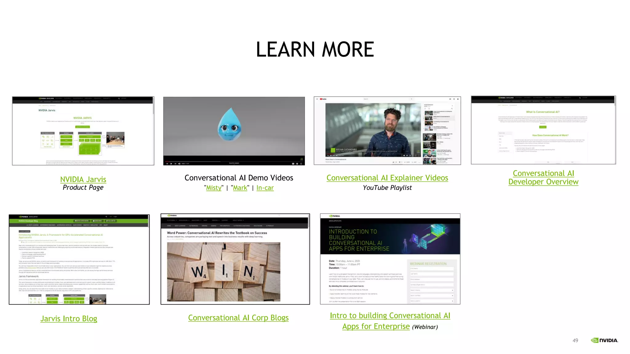 49
LEARN MORE
Conversational AI
Developer Overview
NVIDIA Jarvis
Product Page
Conversational AI Demo Videos
"Misty" | "Mark" | In-car
Conversational AI Explainer Videos
YouTube Playlist
Jarvis Intro Blog Conversational AI Corp Blogs Intro to building Conversational AI
Apps for Enterprise (Webinar)
 