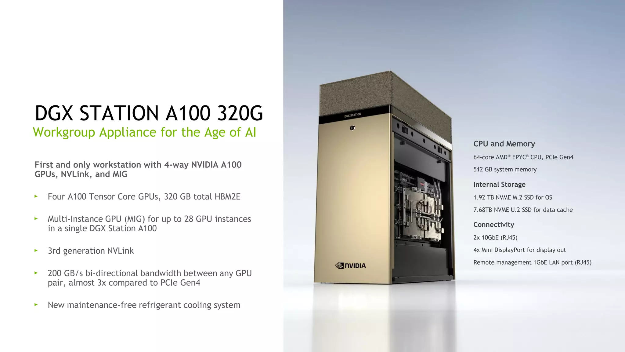 53
First and only workstation with 4-way NVIDIA A100
GPUs, NVLink, and MIG
Four A100 Tensor Core GPUs, 320 GB total HBM2E
Multi-Instance GPU (MIG) for up to 28 GPU instances
in a single DGX Station A100
3rd generation NVLink
200 GB/s bi-directional bandwidth between any GPU
pair, almost 3x compared to PCIe Gen4
New maintenance-free refrigerant cooling system
DGX STATION A100 320G
Workgroup Appliance for the Age of AI
CPU and Memory
64-core AMD® EPYC® CPU, PCIe Gen4
512 GB system memory
Internal Storage
1.92 TB NVME M.2 SSD for OS
7.68TB NVME U.2 SSD for data cache
Connectivity
2x 10GbE (RJ45)
4x Mini DisplayPort for display out
Remote management 1GbE LAN port (RJ45)
 