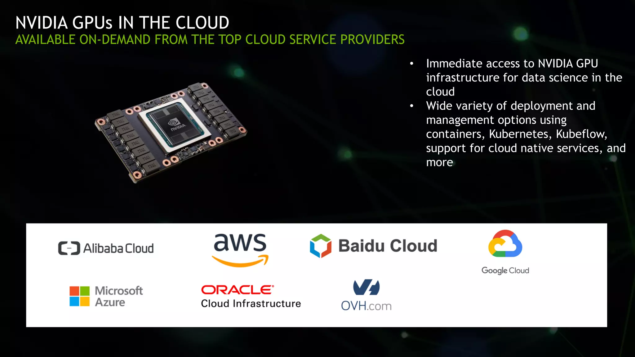 56
NVIDIA GPUs IN THE CLOUD
AVAILABLE ON-DEMAND FROM THE TOP CLOUD SERVICE PROVIDERS
• Immediate access to NVIDIA GPU
infrastructure for data science in the
cloud
• Wide variety of deployment and
management options using
containers, Kubernetes, Kubeflow,
support for cloud native services, and
more
 