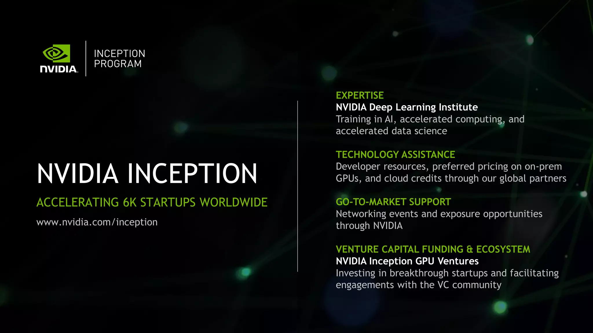 NVIDIA INCEPTION
ACCELERATING 6K STARTUPS WORLDWIDE
EXPERTISE
NVIDIA Deep Learning Institute
Training in AI, accelerated computing, and
accelerated data science
TECHNOLOGY ASSISTANCE
Developer resources, preferred pricing on on-prem
GPUs, and cloud credits through our global partners
GO-TO-MARKET SUPPORT
Networking events and exposure opportunities
through NVIDIA
VENTURE CAPITAL FUNDING & ECOSYSTEM
NVIDIA Inception GPU Ventures
Investing in breakthrough startups and facilitating
engagements with the VC community
www.nvidia.com/inception
 