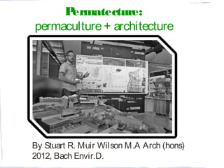 By Stuart R. Muir Wilson M.A Arch (hons)
2012, Bach Envir.D.
Permatecture:
permaculture+ architecture
 