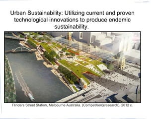 Flinders Street Station, Melbourne Australia. (Competition)(research), 2012 c.
Urban Sustainability: Utilizing current and proven
technological innovations to produce endemic
sustainability.
 