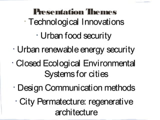 Presentation Themes
•
Technological Innovations
•
Urban food security
•
Urban renewableenergy security
•
Closed Ecological Environmental
Systemsfor cities
•
Design Communication methods
•
City Permatecture: regenerative
architecture
 