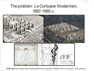 Theproblem: LeCorbusier Modernism,
1887-1965 c.
Architect-urban planner. (concept to reality)
Pruitt–Igoe was a large urban housing project first occupied in 1954[2] in the U.S. city of St. Louis, Missouri. 
 