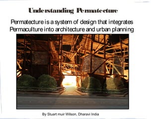 Understanding Permatecture
Permatectureisasystem of design that integrates
Permacultureinto architectureand urban planning
outcomes.
By Stuart muir Wilson, Dharavi India
 