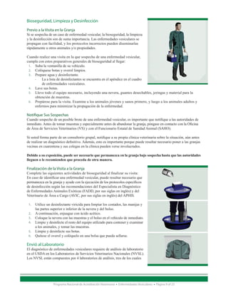 Bioseguridad, Limpieza y Desinfección

Previo a la Visita en la Granja
Si se sospecha de un caso de enfermedad vesicular, la bioseguridad, la limpieza
y la desinfección son de suma importancia. Las enfermedades vesiculares se
propagan con facilidad, y los protocolos incorrectos pueden diseminarlas
rápidamente a otros animales y/o propiedades.

Cuando realice una visita en la que sospecha de una enfermedad vesicular,
cumpla con estos preparativos generales de bioseguridad al llegar:
  1.	 Suba la ventanilla de su vehículo.
  2.	 Colóquese botas y overol limpios.
  3.	 Prepare agua y desinfectante.
      -- La a lista de desinfectantes se encuentra en el apéndice en el cuadro 	
      	   de enfermedades vesiculares.
  4.	 Lave sus botas.
  5.	 Lleve todo el equipo necesario, incluyendo una nevera, guantes desechables, jeringas y material para la 		
	     obtención de muestras.
  6.	 Prepárese para la visita. Examine a los animales jóvenes y sanos primero, y luego a los animales adultos y 		
	     enfermos para minimizar la propagación de la enfermedad.

Notifique Sus Sospechas
Cuando sospeche de un posible brote de una enfermedad vesicular, es importante que notifique a las autoridades de
inmediato. Antes de tomar muestras y especialmente antes de abandonar la granja, póngase en contacto con la Oficina
de Área de Servicios Veterinarios (VS) y con el Funcionario Estatal de Sanidad Animal (SAHO).

Si usted forma parte de un consultorio grupal, notifique a su propia clínica veterinaria sobre la situación, aún antes
de realizar un diagnóstico definitivo. Además, esto es importante porque puede resultar necesario poner a las granjas
vecinas en cuarentena y sus colegas en la clínica pueden verse involucrados.

Debido a su exposición, puede ser necesario que permanezca en la granja bajo sospecha hasta que las autoridades
lleguen o le recomienden que proceda de otra manera.

Finalización de la Visita a la Granja
Complete las siguientes actividades de bioseguridad al finalizar su visita:
En caso de identificar una enfermedad vesicular, puede resultar necesario que
permanezca en la granja y ayude con la ejecución de los protocolos específicos
de desinfección según las recomendaciones del Especialista en Diagnóstico
de Enfermedades Animales Exóticas (FADD, por sus siglas en inglés) y del
Veterinario de Área a Cargo (AVIC, por sus siglas en inglés) del APHIS.

    1.	 Utilice un desinfectante viricida para limpiar los costados, las manijas y 	
	       las partes superior e inferior de la nevera y del bolso.
    2.	 A continuación, enjuague con ácido acético.
    3.	 Coloque la nevera con las muestras y el bolso en el vehículo de inmediato.
    4.	 Limpie y desinfecte el resto del equipo utilizado para contener y examinar 	
	       a los animales, y tomar las muestras.
    5.	 Limpie y desinfecte sus botas.
    6.	 Quítese el overol y colóquelo en una bolsa que pueda sellarse.

Envió al Laboratorio
El diagnóstico de enfermedades vesiculares requiere de análisis de laboratorio
en el USDA en los Laboratorios de Servicios Veterinarios Nacionales (NVSL).
Los NVSL están compuestos por 4 laboratorios de análisis, tres de los cuales




                     Programa Nacional de Acreditación Veterinaria • Enfermedades Vesiculares • Página 9 of 23
 
