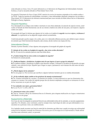 están ubicados en Ames, Iowa. El cuarto laboratorio es el laboratorio de Diagnóstico de Enfermedades Animales
Exóticas, el cual se encuentra ubicado en Plum Island, Nueva York.

En general el Veterinario de Area a Cargo (AVIC) autoriza los envíos de muestras originadas en los estados unidos a
los NVSL. Todas las muestras de enfermedades vesiculares y otras enfermedades altamente contagiosas son enviadas a
Plum Island, NY. El laboratorio de referencia internacional para casos iniciales de fiebre aftosa está en el laboratorio
Pirbright en Surrey, Inglaterra.

Situación Hipotética
En el desempeño de su trabajo como médico veterinario en una clínica dedicada a la atención de especies mixtas, usted
recibe un llamado de Oink International, uno de sus clientes criadores de cerdos de raza pura, con respecto a algunos
cerdos con cojera.

El encargado del lugar le informa que algunos de los cerdos en el galpón de engorde muestran cojera y rechazan el
alimento. La explotación no ha adquirido ningún animal recientemente.

Usted tenía pensado sacarles sangre a los cerdos, para ver si detectaba influenza porcina, pero debido al gran volumen
de animales que Oink International despacha cada semana, decide realizar una inspección hoy.

Antecedentes Clínicos
Durante el primer llamado, le hace algunas otras preguntas al encargado del galpón de engorde.

P: Además de los cerdos en el galpón de engorde, ¿hay otros cerdos afectados?
R: No. El resto de los animales parecen estar bien hasta ahora.

P: ¿Cuánto tiempo llevan estos cerdos en el galpón de engorde?
A: Entraron la semana pasada.

P: ¿Pudieron limpiar y desinfectar el galpón antes de que ingrese el nuevo grupo de animales?
R: Si, pudimos limpiar y desinfectar el galpón como hacemos siempre. Utilizamos la lavadora de alta presión con agua
caliente y una solución de lejía. Dejamos que el lugar se seque y permaneció vacío durante dos días antes de hacer
entrar a los cerdos.

P: ¿Murió alguno de los animales?
R: En este grupo no. Pero tuvimos que sacrificar a algunos lechones lactantes que no se estaban alimentando.

P: ¿Se ha realizado algún cambio en las prácticas de manejo recientemente?
R: No. Estamos utilizando las vacunas y el alimento de siempre. La única diferencia es que nos demoramos dos
semanas en vacunar a los cerdos de engorde porque dos de nuestros empleados extranjeros se retrasaron al volver
de las vacaciones en su país de origen.

P: Los animales con cojera ¿presentan fiebre?
R: Si, de 39 a 41 ˚C (103 a 106 ˚F).

P: ¿Intentaron tratar a los cerdos?
R: Aún no. Tenemos 100 g/t de clortetraciclina en el alimento, pero ninguna medicación en el agua o tratamientos
individuales en este grupo.

Equipamiento y Materiales
En el caso de estar investigando un potencial brote de una enfermedad exótica de los animales, se necesita equipamiento
específico. No obstante, como veterinario, usted no siempre tiene el privilegio de saber con qué enfermedad se va a
encontrar en su próxima visita a un establecimiento.

En el apéndice puede encontrar una lista de control de los elementos que debe tener cuando investiga una enfermedad
exótica de los animales (consulte los Elementos Necesarios para la Investigación de Enfermedades). Puede utilizar
esta lista como referencia, usted y su personal.



                 Programa Nacional de Acreditación Veterinaria • Enfermedades Vesiculares • Página 10 of 23
 