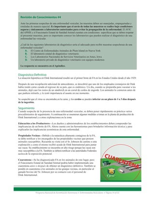 Revisión de Conocimientos #4

  Ante las primeras sospechas de una enfermedad vesicular, las muestras deben ser manejadas, empaquetadas y
  rotuladas de manera especial. Es importante que el envío de todas las muestras se realice bajo condiciones
  seguras y únicamente a laboratorios autorizados para evitar la propagación de la enfermedad. El AVIC
  del APHIS y el Funcionario Estatal de Sanidad Animal cuentan con condiciones específicas que se deben respetar
  al presentar muestras, pero es importante conocer los laboratorios que pueden realizar el diagnóstico de una
  enfermedad las vesicular.

  ¿Cuál de los siguientes laboratorios de diagnóstico sería el adecuado para recibir muestras sospechosas de una
  enfermedad vesicular?
      A.	 El Centro de Enfermedades Animales de Plum Island en Nueva York
      B.	 El laboratorio estatal de diagnóstico veterinario
      C.	 Los Laboratorios Nacionales de Servicios Veterinarios en Ames, Iowa
      D.	 Un laboratorio privado de diagnóstico veterinario con equipos modernos
   □□
  La respuesta se encuentra en el Apéndice.


Diagnóstico Definitivo
La situación hipotética en Oink International resultó ser el primer brote de FA en los Estados Unidos desde el año 1929.

Después de una recopilación adicional de antecedentes, se descubrió que uno de los empleados extranjeros de Oink
había traído carne curada al regresar de su país, que es endémico. Un día, cuando se preparaba para vacunar a los
animales, dejó caer los restos de un sándwich en un corral de cerdos de engorde. Los animales lo comieron antes de
que pudiera retirarlo, y le restó importancia al asunto en ese momento.

Se sospechó que el virus se encontraba en la carne, y los cerdos se pueden infectar en un plazo de 1 a 3 días después
de la ingestión.

Seguimiento
Cuando sospeche de la presencia de una enfermedad vesicular, se deben poner rápidamente en práctica varios
procedimientos de seguimiento. A continuación se enumeran algunas medidas a tomar en la planta de producción de
Oink International y a otras explotaciones en la zona.

Educación a los Productores—Los dueños y administradores de los establecimientos deben comprender las
implicancias de un brote de FA. Ahora cuenta con las herramientas para brindarles información técnica y para
explicarles las implicancias económicas de esta enfermedad.

Propiedades Vecinas—Debido a la naturaleza altamente contagiosa de la FA,
se debe notificar a los encargados de las propiedades vecinas que poseen
animales susceptibles. Recuerda su visita con el Sr. Johnson de camino a esta
explotación y como el mismo recibió ayuda de Oink International para juntar
sus vacas. Su establecimiento se encuentra en alto riesgo porque las vacas son
muy susceptibles a la FA. También se deberá notificar a las autoridades Federales
acerca de la exposición potencial.

Cuarentena—Se ha diagnosticado FA en los animales de este lugar, pero
el Funcionario Estatal de Sanidad Animal podría haber implementado una
cuarentena antes o después de obtener un diagnóstico definitivo. También se
pondrá en cuarentena a los animales en las granjas vecinas, en particular al
ganado bovino del Sr. Johnson por su contacto con el personal de
Oink International.




                  Programa Nacional de Acreditación Veterinaria • Enfermedades Vesiculares • Página 14 of 23
 