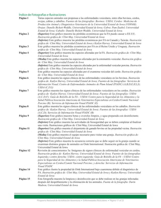 Índice de Fotografías e Ilustraciones
Página 1 	  Varias especies animales son propensas a las enfermedades vesiculares, entre ellas bovinos, cerdos, 		
		          ovejas, cabras y caballos. Fuentes de las fotografías: Bovinos: USDA; Cerdos: Medicina de
		Producción Animal y Diagnóstico Veterinario de la Universidad Estatal de Iowa (VDPAM); 		
		Ovejas: Danelle Bickett-Weddle, Universidad Estatal de Iowa; Cabra: Pam Zaabel, Universidad 		
		Estatal de Iowa; Caballo: Danelle Bickett-Weddle, Universidad Estatal de Iowa
Página 2 	  (Superior) Este gráfico muestra las pérdidas económicas que la FA puede causar a EE.UU.
		Ilustración gráfica de: Clint May, Universidad Estatal de Iowa
		(Inferior) Este gráfico muestra las pérdidas económicas por FA en Canadá y Taiwán. Ilustración 	
	       	   gráfica de: Clint May, Universidad Estatal de Iowa y Katlyn Harvey, Universidad Estatal de Iowa
Página 3 	  Este gráfico muestra las pérdidas económicas por FA en el Reino Unido y Uruguay. Ilustración 		
		gráfica de: Clint May, Universidad Estatal de Iowa
Página 4 	(Superior) Este gráfico muestra las especies afectadas por la FA. Ilustración gráfica de: Clint May, 	
		Universidad Estatal de Iowa
		(Media) Este gráfico muestra las especies afectadas por la estomatitis vesicular. Ilustración gráfica 	
		de: Clint May, Universidad Estatal de Iowa
		(Inferior) Este gráfico muestra las especies afectadas por la enfermedad vesicular porcina. Ilustración 	
		gráfica de: Clint May, Universidad Estatal de Iowa
Página 5 	  Este gráfico muestra las especies afectadas por el exantema vesicular del cerdo. Ilustración gráfica 	
		de: Clint May, Universidad Estatal de Iowa
Página 6 	  Este gráfico muestra los signos clínicos de las enfermedades vesiculares en los bovinos. Ilustración
  		        gráfica de: Katlyn Harvey, Universidad Estatal de Iowa; Fuentes de las fotografías: Servicios de 		
		Información Visual, Centro de Enfermedades Animales de Plum Island (PIADC) (A,B,D,E,H,I,J); 		
		USDA (C,F,G)
Página 7 	  Este gráfico muestra los signos clínicos de las enfermedades vesiculares en los cerdos. Ilustración 		
		gráfica de: Katlyn Harvey, Universidad Estatal de Iowa; Fuentes de las fotografías: USDA
  		        (A,C,D,F); Guía de Bolsillo de la FA – USDA/ Centro para la Seguridad de los Alimentos y la 		
		Salud Pública/Asociación Americana de Veterinarios Especialistas en Cerdos/Comité Nacional 		
		Porcino (B); Servicios de Información Visual PIADC (E)
Página 8 	  Este gráfico muestra los signos clínicos de las enfermedades vesiculares en los caballos. Ilustración 		
		gráfica de: Katlyn Harvey, Universidad Estatal de Iowa; Fuentes de las fotografías: USDA
		(A,C,D); Servicios de Información Visual PIADC (B)
Página 9 	  (Superior) Este gráfico muestra botas y overoles limpios, y agua preparada con desinfectante. 		
		Ilustración gráfica de: Clint May, Universidad Estatal de Iowa
		(Inferior) Este gráfico muestra las actividades de bioseguridad que se deben completar al finalizar 		
		          una visita. Ilustraciones gráficas de: Clint May, Universidad Estatal de Iowa
Página 11 	 (Superior) Este gráfico muestra el alojamiento de ganado bovino en las propiedad vecina. Ilustración 	
		gráfica de: Clint May, Universidad Estatal de Iowa
		(Media) Este gráfico muestra el equipo necesario para visitar una granja. Ilustración gráfica de: 		
		Clint May, Universidad Estatal de Iowa
		(Inferior) Este gráfico muestra la secuencia correcta que se debe seguir en la granja cuando se 		
		          examinan distintos grupos de animales en Oink International. Ilustración gráfica de: Clint May,
  		        Universidad Estatal de Iowa
Página 12   Revisión de conocimientos 3a: Imágenes de signos clínicos de enfermedad vesicular en cerdos. 		
		Ilustración gráfica de: Katlyn Harvey, Universidad Estatal de Iowa. Fuentes de las fotografías: 		
		Izquierda y centro derecha: USDA; centro izquierda: Guía de Bolsillo de la FA – USDA/ Centro
	         	 para la Seguridad de los Alimentos y la Salud Pública/Asociación Americana de Veterinarios 		
		Especialistas en Cerdos/Comité Nacional Porcino; y derecha: Servicios de Información
		Visual PIADC
Página 14 	 Este gráfico ilustra la propiedad de Oink International bajo cuarentena debido al diagnóstico de 		
		FA. Ilustración gráfica de: Clint May, Universidad Estatal de Iowa y Katlyn Harvey, Universidad 		
		Estatal de Iowa
Página 15 	 Esta fotografía muestra la limpieza y desinfección que se debe realizar en las granjas infectadas 		
		          después del despoblamiento y la eliminación de los animales. Fuente de la fotografía: Darin
		Madson, Universidad Estatal de Iowa




                Programa Nacional de Acreditación Veterinaria • Enfermedades Vesiculares • Página 17 of 23
 