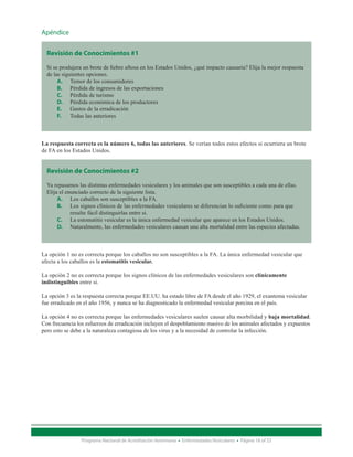 Apéndice


  Revisión de Conocimientos #1

  Si se produjera un brote de fiebre aftosa en los Estados Unidos, ¿qué impacto causaría? Elija la mejor respuesta
  de las siguientes opciones.
       A.	 Temor de los consumidores
       B.	 Pérdida de ingresos de las exportaciones
       C.	 Pérdida de turismo
       D.	 Pérdida económica de los productores
       E.	 Gastos de la erradicación
       F.	 Todas las anteriores



La respuesta correcta es la número 6, todas las anteriores. Se verían todos estos efectos si ocurriera un brote
de FA en los Estados Unidos.


  Revisión de Conocimientos #2

  Ya repasamos las distintas enfermedades vesiculares y los animales que son susceptibles a cada una de ellas.
  Elija el enunciado correcto de la siguiente lista.
       A.	 Los caballos son susceptibles a la FA.
       B.	 Los signos clínicos de las enfermedades vesiculares se diferencian lo suficiente como para que
             resulte fácil distinguirlas entre si.
       C.	 La estomatitis vesicular es la única enfermedad vesicular que aparece en los Estados Unidos.
       D.	 Naturalmente, las enfermedades vesiculares causan una alta mortalidad entre las especies afectadas.



La opción 1 no es correcta porque los caballos no son susceptibles a la FA. La única enfermedad vesicular que
afecta a los caballos es la estomatitis vesicular.

La opción 2 no es correcta porque los signos clínicos de las enfermedades vesiculares son clínicamente
indistinguibles entre si.

La opción 3 es la respuesta correcta porque EE.UU. ha estado libre de FA desde el año 1929, el exantema vesicular
fue erradicado en el año 1956, y nunca se ha diagnosticado la enfermedad vesicular porcina en el país.

La opción 4 no es correcta porque las enfermedades vesiculares suelen causar alta morbilidad y baja mortalidad.
Con frecuencia los esfuerzos de erradicación incluyen el despoblamiento masivo de los animales afectados y expuestos
pero esto se debe a la naturaleza contagiosa de los virus y a la necesidad de controlar la infección.




                 Programa Nacional de Acreditación Veterinaria • Enfermedades Vesiculares • Página 18 of 23
 