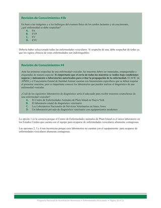 Revisión de Conocimientos #3b

  En base a las imágenes y a los hallazgos del examen físico de los cerdos lactantes y en crecimiento,
  ¿qué enfermedad se debe sospechar?
      A.	 FA
      B.	 EVP
      C.	 EV
      D.	 EVC


Debería haber seleccionado todas las enfermedades vesiculares. Si sospecha de una, debe sospechar de todas ya
que los signos clínicos de estas enfermedades son indistinguibles.



  Revisión de Conocimientos #4

  Ante las primeras sospechas de una enfermedad vesicular, las muestras deben ser manejadas, empaquetadas y
  etiquetadas de manera especial. Es importante que el envío de todas las muestras se realice bajo condiciones
  seguras y únicamente a laboratorios autorizados para evitar la propagación de la enfermedad. El AVIC de
  APHIS y el Funcionario Estatal de Sanidad Animal cuentan con lineamientos específicos que se deben respetar
  al presentar muestras, pero es importante conocer los laboratorios que pueden realizar el diagnóstico de una
  enfermedad vesicular.

  ¿Cuál de los siguientes laboratorios de diagnóstico sería el adecuado para recibir muestras sospechosas de
  una enfermedad vesicular?
      A.	 El Centro de Enfermedades Animales de Plum Island en Nueva York
      B.	 El laboratorio estatal de diagnóstico veterinario
      C.	 Los Laboratorios Nacionales de Servicios Veterinarios en Ames, Iowa
      D.	 Un laboratorio privado de diagnóstico veterinario con equipamientos modernos


La opción 1 es la correcta porque el Centro de Enfermedades animales de Plum Island es el único laboratorio en
los Estados Unidos que cuenta con el equipo para ocuparse de enfermedades vesiculares altamente contagiosas.

Las opciones 2, 3 y 4 son incorrectas porque esos laboratorios no cuentan con el equipamiento para ocuparse de
enfermedades vesiculares altamente contagiosas.




                Programa Nacional de Acreditación Veterinaria • Enfermedades Vesiculares • Página 20 of 23
 