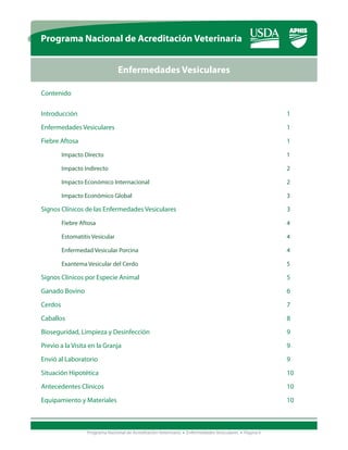 Programa Nacional de Acreditación Veterinaria


                          Enfermedades Vesiculares

Contenido


Introducción 											1

Enfermedades Vesiculares									1

Fiebre Aftosa 			                   							                                                        	   1

	Impacto Directo									1

	Impacto Indirecto									2

	Impacto Económico Internacional							2

	Impacto Económico Global								3

Signos Clínicos de las Enfermedades Vesiculares						3

	Fiebre Aftosa										4

	Estomatitis Vesicular									4

	Enfermedad Vesicular Porcina								4

	Exantema Vesicular del Cerdo								5

Signos Clínicos por Especie Animal								5

Ganado Bovino										6
Cerdos												7

Caballos											8

Bioseguridad, Limpieza y Desinfección							9

Previo a la Visita en la Granja									9

Envió al Laboratorio										9

Situación Hipotética										10

Antecedentes Clínicos									10

Equipamiento y Materiales									10



            Programa Nacional de Acreditación Veterinaria • Enfermedades Vesiculares • Página ii
 