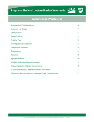 Programa Nacional de Acreditación Veterinaria


                           Enfermedades Vesiculares

Manejando al Establecimiento								10

Llegando a la Granja										11

La Inspección 											11

Signos Clínicos										12

Próximo Paso											13
Investigaciones Adicionales									13

Diagnóstico Definitivo									14

Seguimiento											14

Resumen											15

Agradecimientos										16

Créditos de Fotografías e Ilustraciones							17

Respuestas de Revisión de Conocimiento							18

Cuadro de Referencia de Enfermedades Vesiculares					                                               21

Elementos Necesarios para la Investigación de Enfermedades				                                      23




            Programa Nacional de Acreditación Veterinaria • Enfermedades Vesiculares • Página iii
 