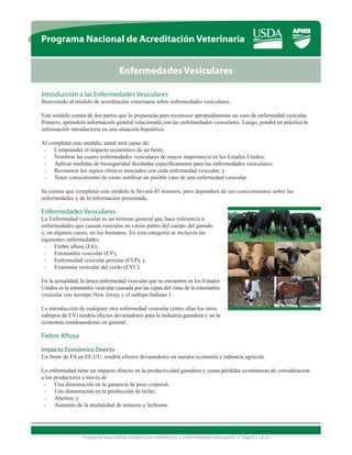 Programa Nacional de Acreditación Veterinaria


                                    Enfermedades Vesiculares

Introducción a las Enfermedades Vesiculares
Bienvenido al módulo de acreditación veterinaria sobre enfermedades vesiculares.

Este módulo consta de dos partes que lo prepararán para reconocer apropiadamente un caso de enfermedad vesicular.
Primero, aprenderá información general relacionada con las enfermedades vesiculares. Luego, pondrá en práctica la
información introductoria en una situación hipotética.

Al completar este módulo, usted será capaz de:
 •	 Comprender el impacto económico de un brote;
 •	 Nombrar las cuatro enfermedades vesiculares de mayor importancia en los Estados Unidos;
 •	 Aplicar medidas de bioseguridad diseñadas específicamente para las enfermedades vesiculares;
 •	 Reconocer los signos clínicos asociados con cada enfermedad vesicular; y
 •	 Tener conocimiento de cómo notificar un posible caso de una enfermedad vesicular.

Se estima que completar este módulo le llevará 45 minutos, pero dependerá de sus conocimientos sobre las
enfermedades y de la información presentada.

Enfermedades Vesiculares
La Enfermedad vesicular es un término general que hace referencia a
enfermedades que causan vesículas en varias partes del cuerpo del ganado
y, en algunos casos, en los humanos. En esta categoría se incluyen las
siguientes enfermedades:
 •	 Fiebre aftosa (FA);
 •	 Estomatitis vesicular (EV);
 •	 Enfermedad vesicular porcina (EVP); y
 •	 Exantema vesicular del cerdo (EVC).

En la actualidad, la única enfermedad vesicular que se encuentra en los Estados
Unidos es la estomatitis vesicular causada por las cepas del virus de la estomatitis
vesicular con serotipo New Jersey y el subtipo Indiana 1.

La introducción de cualquier otra enfermedad vesicular (entre ellas los otros
subtipos de EV) tendría efectos devastadores para la industria ganadera y en la
economía estadounidense en general.

Fiebre Aftosa

Impacto Económico Directo
Un brote de FA en EE.UU. tendría efectos devastadores en nuestra economía e industria agrícola.

La enfermedad tiene un impacto directo en la productividad ganadera y causa pérdidas económicas de consideración
a los productores a través de
 •	 Una disminución en la ganancia de peso corporal;
 •	 Una disminución en la producción de leche;
 •	 Abortos; y
 •	 Aumento de la mortalidad de terneros y lechones.




                   Programa Nacional de Acreditación Veterinaria • Enfermedades Vesiculares • Página 1 of 23
 