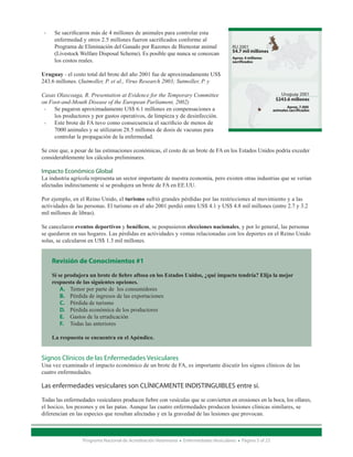 •	    Se sacrificaron más de 4 millones de animales para controlar esta 	
	         enfermedad y otros 2.5 millones fueron sacrificados conforme al 	
	         Programa de Eliminación del Ganado por Razones de Bienestar animal 	              RU 2001
                                                                                            $4.7 mil millones
	         (Livestock Welfare Disposal Scheme). Es posible que nunca se conozcan 	
                                                                                            Aprox. 4 millones
	         los costos reales.                                                                sacrificados


Uruguay - el costo total del brote del año 2001 fue de aproximadamente US$
243.6 millones. (Sutmoller, P. et al., Virus Research 2003; Sutmoller, P. y

Casas Olascoaga, R. Presentation at Evidence for the Temporary Committee                                            Uruguay 2001
                                                                                                                  $243.6 millones
on Foot-and-Mouth Disease of the European Parliament, 2002)
  •	 Se pagaron aproximadamente US$ 6.1 millones en compensaciones a 	                                                  Aprox. 7.000
                                                                                                                 animales sacrificados
	    los productores y por gastos operativos, de limpieza y de desinfección.
  •	 Este brote de FA tuvo como consecuencia el sacrificio de menos de 	
	    7000 animales y se utilizaron 28.5 millones de dosis de vacunas para 	
	    controlar la propagación de la enfermedad.

Se cree que, a pesar de las estimaciones económicas, el costo de un brote de FA en los Estados Unidos podría exceder
considerablemente los cálculos preliminares.

Impacto Económico Global
La industria agrícola representa un sector importante de nuestra economía, pero existen otras industrias que se verían
afectadas indirectamente si se produjera un brote de FA en EE.UU.

Por ejemplo, en el Reino Unido, el turismo sufrió grandes pérdidas por las restricciones al movimiento y a las
actividades de las personas. El turismo en el año 2001 perdió entre US$ 4.1 y US$ 4.8 mil millones (entre 2.7 y 3.2
mil millones de libras).

Se cancelaron eventos deportivos y benéficos, se pospusieron elecciones nacionales, y por lo general, las personas
se quedaron en sus hogares. Las pérdidas en actividades y ventas relacionadas con los deportes en el Reino Unido
solas, se calcularon en US$ 1.3 mil millones.


         Revisión de Conocimientos #1

         Si se produjera un brote de fiebre aftosa en los Estados Unidos, ¿qué impacto tendría? Elija la mejor
         respuesta de las siguientes opciones.
             A.	 Temor por parte de los consumidores
             B.	 Pérdida de ingresos de las exportaciones
             C.	 Pérdida de turismo
             D.	 Pérdida económica de los productores
             E.	 Gastos de la erradicación
             F.	 Todas las anteriores

         La respuesta se encuentra en el Apéndice.


Signos Clínicos de las Enfermedades Vesiculares
Una vez examinado el impacto económico de un brote de FA, es importante discutir los signos clínicos de las
cuatro enfermedades.

Las enfermedades vesiculares son CLÍNICAMENTE INDISTINGUIBLES entre sí.

Todas las enfermedades vesiculares producen fiebre con vesículas que se convierten en erosiones en la boca, los ollares,
el hocico, los pezones y en las patas. Aunque las cuatro enfermedades producen lesiones clínicas similares, se
diferencian en las especies que resultan afectadas y en la gravedad de las lesiones que provocan.



                     Programa Nacional de Acreditación Veterinaria • Enfermedades Vesiculares • Página 3 of 23
 