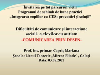 Dificultăți de comunicare și interacțiune
socială a elevilor cu autism
-COMUNICAREA PRIN DESEN-
Prof, înv. primar, Capriș Mariana
Școala: Liceul Teoretic „Mircea Eliade“ , Galați
Data: 03.08.2022
 