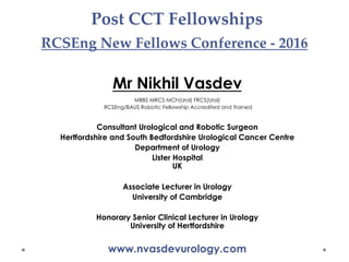 Post CCT Fellowships
RCSEng New Fellows Conference - 2016	
Mr Nikhil Vasdev
MBBS MRCS MCh(Urol) FRCS(Urol)
RCSEng/BAUS Robotic Fellowship Accredited and Trained
Consultant Urological and Robotic Surgeon
Hertfordshire and South Bedfordshire Urological Cancer Centre
Department of Urology
Lister Hospital
UK
Associate Lecturer in Urology
University of Cambridge
Honorary Senior Clinical Lecturer in Urology
University of Hertfordshire
www.nvasdevurology.com
 