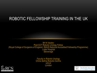 Mr N Vasdev
Post CCT Robotic Urology Fellow
(Royal College of Surgeons of England / BAUS National Accredited Fellowship Programme)
Lister Hospital
Stevenage
Faculty in Robotic Urology
Chitra Sethia Robotic Centre
UCLH
London
ROBOTIC FELLOWSHIP TRAINING IN THE UK
 