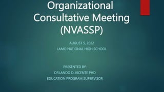Organizational
Consultative Meeting
(NVASSP)
PRESENTED BY:
ORLANDO D. VICENTE PHD
EDUCATION PROGRAM SUPERVISOR
AUGUST 5, 2022
LAMO NATIONAL HIGH SCHOOL
 