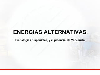 ENERGIAS ALTERNATIVAS, 
Tecnologías disponibles, y el potencial de Venezuela. 
 
