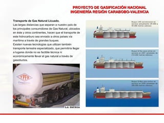 PROYECTO DE GASIFICACIÓN NNAACCIIOONNAALL 
IINNGGEENNIIEERRÍÍAA RREEGGIIÓÓNN CCAARRAABBOOBBOO--VVAALLEENNCCIIAA 
Transporte de Gas Natural Licuado. 
Las largas distancias que separan a nuestro país de 
los principales consumidores de Gas Natural, ubicados 
en éste y otros continentes, hacen que el transporte de 
este hidrocarburo sea enviado a otros países vía 
marítima a través de grandes buques. 
Existen nuevas tecnologías que utilizan también 
transporte terrestre especializado, que permitiría llegar 
a lugares donde no es factible técnica ni 
económicamente llevar el gas natural a través de 
gasoductos. 
 