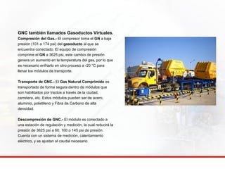 GNC también llamados Gasoductos Virtuales. 
Compresión del Gas.- El compresor toma el GN a baja 
presión (101 a 174 psi) del gasoducto al que se 
encuentra conectado. El equipo de compresión 
comprime el GN a 3625 psi, este cambio de presión 
genera un aumento en la temperatura del gas, por lo que 
es necesario enfriarlo en otro proceso a -20 °C para 
llenar los módulos de transporte. 
Transporte de GNC.- El Gas Natural Comprimido es 
transportado de forma segura dentro de módulos que 
son habilitados por tractos a través de la ciudad, 
carretera, etc. Estos módulos pueden ser de acero, 
aluminio, polietileno y Fibra de Carbono de alta 
densidad. 
Descompresión de GNC.- El módulo es conectado a 
una estación de regulación y medición, la cual reducirá la 
presión de 3625 psi a 60, 100 o 145 psi de presión. 
Cuenta con un sistema de medición, calentamiento 
eléctrico, y se ajustan al caudal necesario. 
