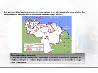 Energía Eólica. El sol es el gran creador del viento, calienta el aire y lo hace circular con el aire frío. Con 
aerogeneradores transformamos la potencia del viento en energía eléctrica. 
Capacidad eólica en Venezuela 
El golfo de Venezuela, toda la costa Venezolana, la península de Paraguana, gran parte del 
estado Anzoátegui y el occidente de país son las zonas donde se puede explotar la energía 
eólica en Venezuela. 
 