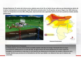 Energía Geotermal. El centro de la tierra es tan caliente como el sol. Es un hecho de que cada vez que descendemos dentro de 
la tierra, la temperatura va aumentando. Cada 100 metros aumenta entre 15 y 30 grados, así que al llegar a los 1000 metros ya 
existe una temperatura de entre 200 y 300 grados. Aprovechando esta capacidad calórica de la tierra podemos instalar plantas 
geotermales. 
Potencial Geotermal en Venezuela. 
La franja púrpura, son las zonas donde es posible explotar este tipo de energía. Venezuela tiene la mayor 
concentración poblacional en el norte del país, de igual manera las áreas geotérmicas de mayor potencial 
energético se encuentran en esta área lo cual reduciría las distancias de suministro de energía a diferencia de la 
energía eléctrica que proviene de la hidroeléctrica del Guri que debido a su distancia hace que el sistema sea 
vulnerable. 
 