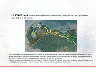 En Venezuela existen una red de gasoducto que transportan Gas Natural (METANO) y atraviesan 
el país de Oriente a Occidente. 
Morón 
Guacara 
Litoral 
CENTRO 
LAGO La 
Los 
Morros 
Guarenas 
Arichuna Jose 
Altagracia 
Barbacoas 
Copamacoya 
Puerto 
La Cruz 
toscana 
San 
Vicente 
EPM-1 
Puerto 
Ordaz 
CENTRO 
ANACO 
Soto 
Dación 
Morichal 
Mamo 
Barquisimeto 
Amuay 
Ulé 
Río Seco 
Como se indica en el mapa, existen poblaciones aisladas del Sistema Nacional de Transporte, que por condiciones geográficas no se podría 
llevar el gas natural por gasoductos debido a su alto costo, pero que representan un mercado importante por atender debido a su potencial de 
consumo y al impacto económico, ecológico y social que tendría en ellas este combustible. 
Actualmente existen tecnologías que podrían procesar el Gas Natural para ser llevados por otros medios hacia estas regiones. Estos procesos 
son GNL (Gas Natural Licuado) y GNC (Gas Natural Comprimido) también llamado Gasoductos Virtuales. 
 