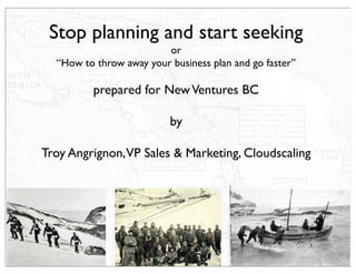 Stop planning and start seeking
                         or
  “How to throw away your business plan and go faster”

          prepared for New Ventures BC

                          by

Troy Angrignon,VP Sales & Marketing, Cloudscaling
 