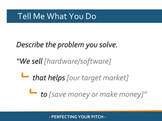 Tell Me What You Do


Describe the problem you solve.

“We sell [hardware/software]

    that helps [our target market]

       to [save money or make money]”

         - PERFECTING YOUR PITCH -
 