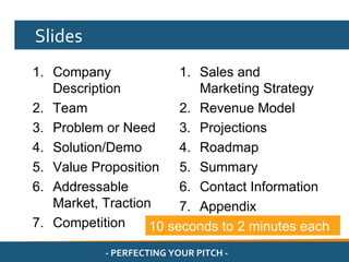 Slides
1. Company              1. Sales and
   Description             Marketing Strategy
2. Team                 2. Revenue Model
3. Problem or Need      3. Projections
4. Solution/Demo        4. Roadmap
5. Value Proposition 5. Summary
6. Addressable          6. Contact Information
   Market, Traction     7. Appendix
7. Competition     10 seconds to 2 minutes each
           - PERFECTING YOUR PITCH -
 