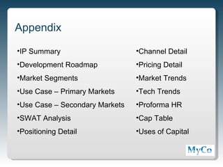 Appendix
•IP Summary                     •Channel Detail
•Development Roadmap            •Pricing Detail
•Market Segments                •Market Trends
•Use Case – Primary Markets     •Tech Trends
•Use Case – Secondary Markets   •Proforma HR
•SWAT Analysis                  •Cap Table
•Positioning Detail             •Uses of Capital



                                                   14
 