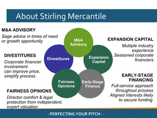 About Stirling Mercantile
M&A ADVISORY
Sage advice in times of need
or growth opportunity                  M&A                EXPANSION CAPITAL
                                      Advisory                 Multiple industry
                                                                    experience
 DIVESTITURES                                    Expansion
                                                            Seasoned corporate
                       Divestitures                                   financiers
 Corporate financier                              Capital
 involvement
 can improve price,
 simplify process                                                 EARLY-STAGE
                               Fairness    Early-Stage               FINANCING
                               Opinions     Finance        Full-service approach
  FAIRNESS OPINIONS                                           throughout process
                                                           Aligned interests likely
  Director comfort & legal
                                                                to secure funding
  protection from independent,
  expert valuation
                       - PERFECTING YOUR PITCH -                        .
 