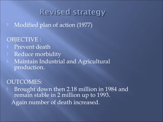  Modified plan of action (1977)
OBJECTIVE :
 Prevent death
 Reduce morbidity
 Maintain Industrial and Agricultural
production.
OUTCOMES:
 Brought down then 2.18 million in 1984 and
remain stable in 2 million up to 1993.
Again number of death increased.
 