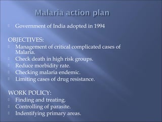  Government of India adopted in 1994
OBJECTIVES:
 Management of critical complicated cases of
Malaria.
 Check death in high risk groups.
 Reduce morbidity rate.
 Checking malaria endemic.
 Limiting cases of drug resistance.
WORK POLICY:
 Finding and treating.
 Controlling of parasite.
 Indentifying primary areas.
 