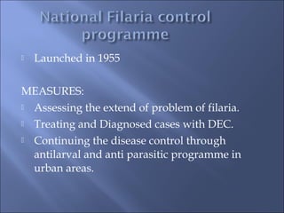  Launched in 1955
MEASURES:
 Assessing the extend of problem of filaria.
 Treating and Diagnosed cases with DEC.
 Continuing the disease control through
antilarval and anti parasitic programme in
urban areas.
 