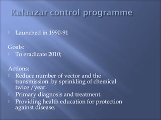  Launched in 1990-91
Goals:
 To eradicate 2010;
Actions:
 Reduce number of vector and the
transmission by sprinkling of chemical
twice /year.
 Primary diagnosis and treatment.
 Providing health education for protection
against disease.
 