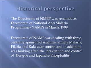  The Directorate of NMEP was renamed as
Directorate of National Anti Malaria
Programme (NAMP) in March, 1999.
 Directorate of NAMP was dealing with three
centrally sponsored schemes namely Malaria,
Filaria and Kala-azar control and in addition,
was looking after the prevention and control
of Dengue and Japanese Encephalitis.
 