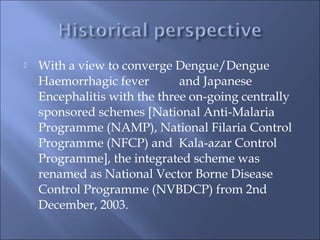  With a view to converge Dengue/Dengue
Haemorrhagic fever and Japanese
Encephalitis with the three on-going centrally
sponsored schemes [National Anti-Malaria
Programme (NAMP), National Filaria Control
Programme (NFCP) and Kala-azar Control
Programme], the integrated scheme was
renamed as National Vector Borne Disease
Control Programme (NVBDCP) from 2nd
December, 2003.
 