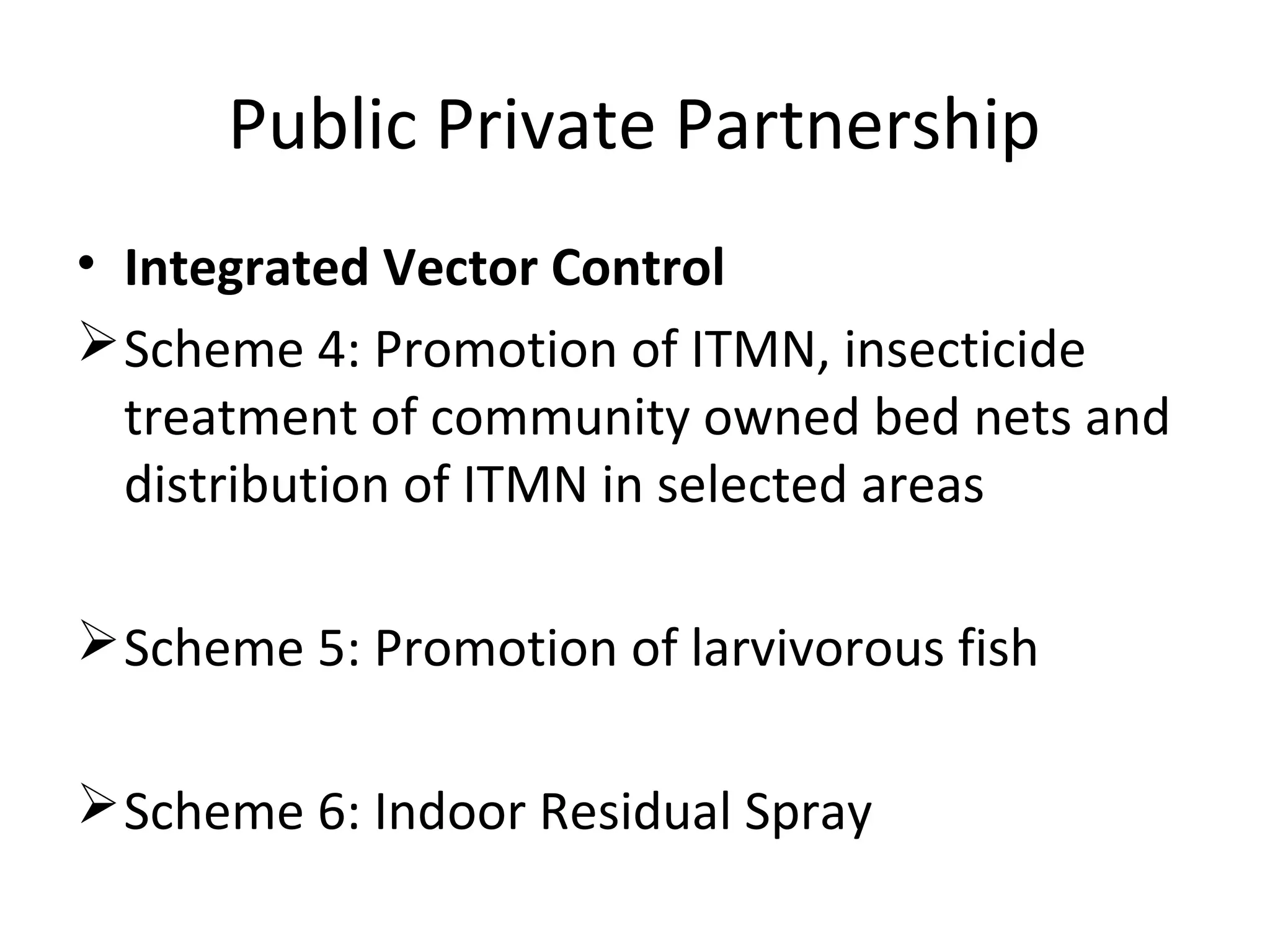 Public Private Partnership
• Integrated Vector Control
Scheme 4: Promotion of ITMN, insecticide
treatment of community owned bed nets and
distribution of ITMN in selected areas
Scheme 5: Promotion of larvivorous fish
Scheme 6: Indoor Residual Spray
 