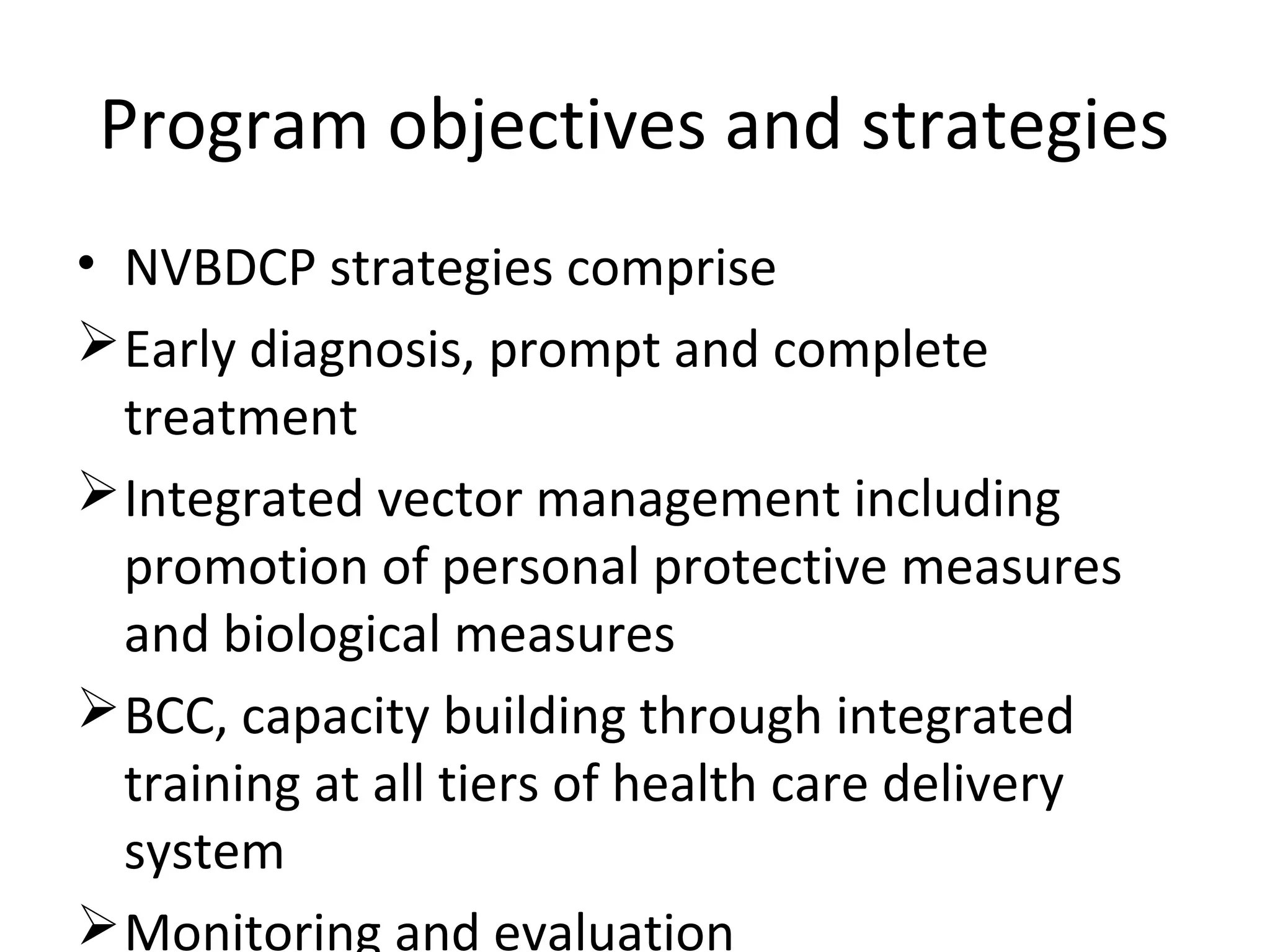 Program objectives and strategies
• NVBDCP strategies comprise
Early diagnosis, prompt and complete
treatment
Integrated vector management including
promotion of personal protective measures
and biological measures
BCC, capacity building through integrated
training at all tiers of health care delivery
system
Monitoring and evaluation
 
